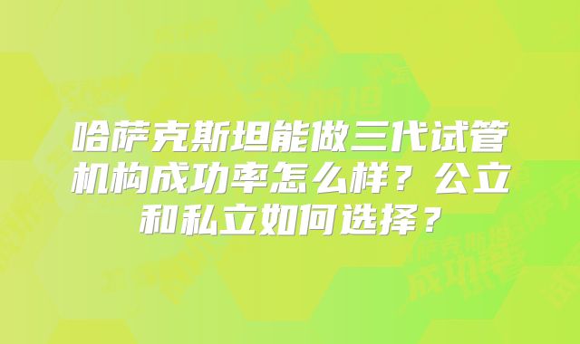 哈萨克斯坦能做三代试管机构成功率怎么样？公立和私立如何选择？