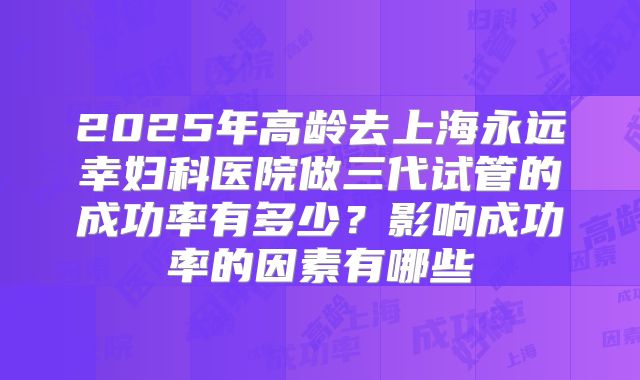 2025年高龄去上海永远幸妇科医院做三代试管的成功率有多少？影响成功率的因素有哪些