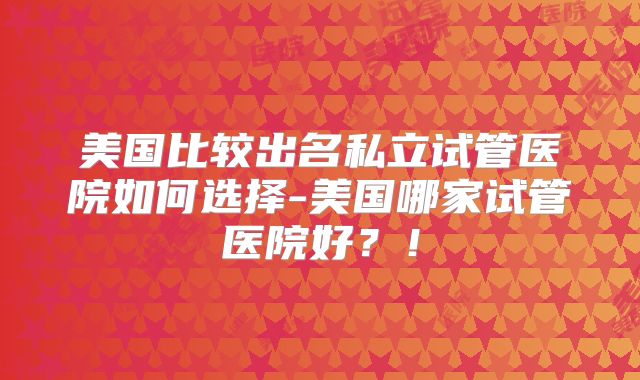 美国比较出名私立试管医院如何选择-美国哪家试管医院好？！