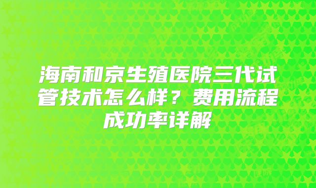 海南和京生殖医院三代试管技术怎么样？费用流程成功率详解
