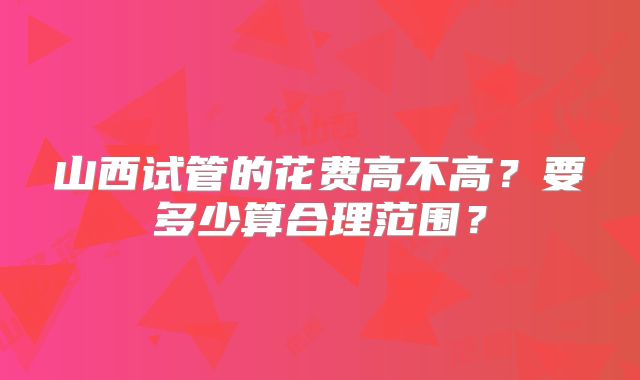 山西试管的花费高不高？要多少算合理范围？