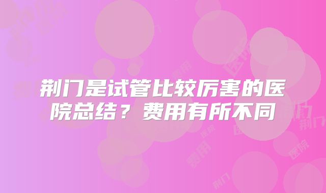 荆门是试管比较厉害的医院总结？费用有所不同