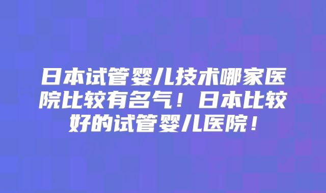 日本试管婴儿技术哪家医院比较有名气！日本比较好的试管婴儿医院！