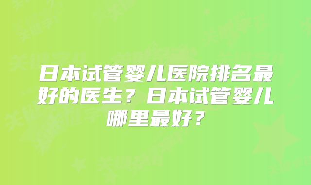 日本试管婴儿医院排名最好的医生？日本试管婴儿哪里最好？