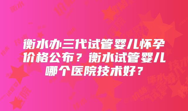 衡水办三代试管婴儿怀孕价格公布？衡水试管婴儿哪个医院技术好？