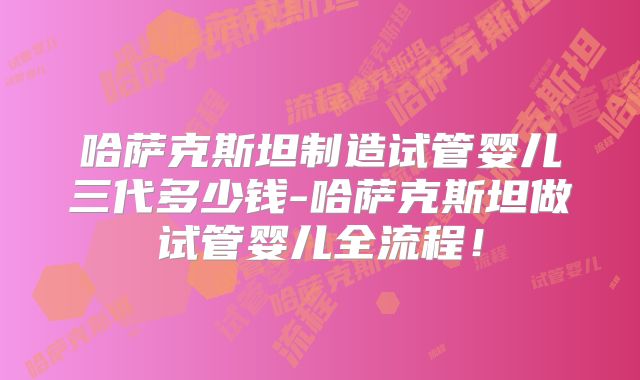哈萨克斯坦制造试管婴儿三代多少钱-哈萨克斯坦做试管婴儿全流程！