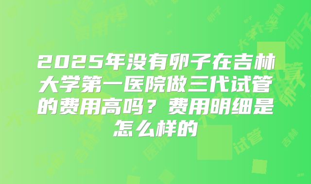 2025年没有卵子在吉林大学第一医院做三代试管的费用高吗?费用明细是怎么样的