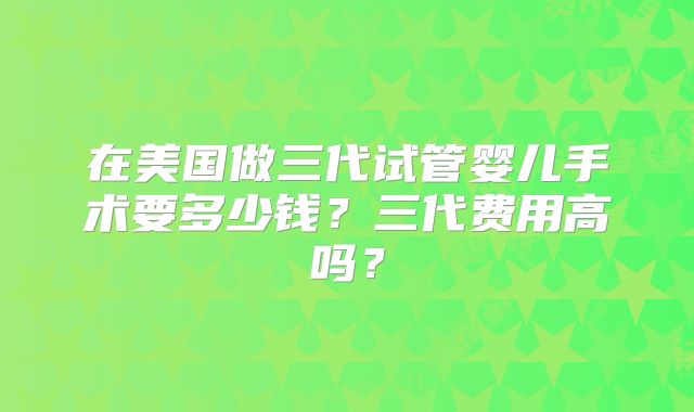 在美国做三代试管婴儿手术要多少钱？三代费用高吗？
