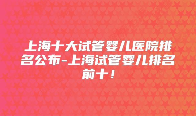 上海十大试管婴儿医院排名公布-上海试管婴儿排名前十！