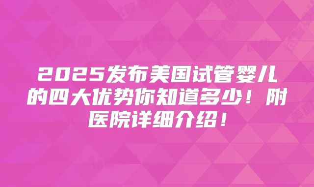 2025发布美国试管婴儿的四大优势你知道多少！附医院详细介绍！