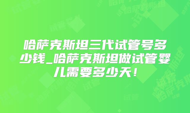 哈萨克斯坦三代试管号多少钱_哈萨克斯坦做试管婴儿需要多少天！