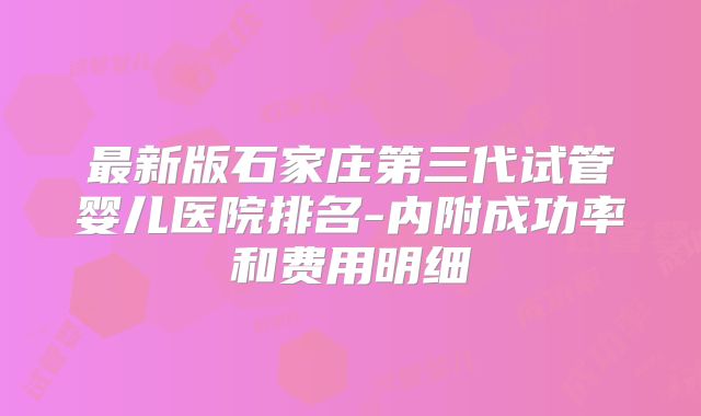 最新版石家庄第三代试管婴儿医院排名-内附成功率和费用明细
