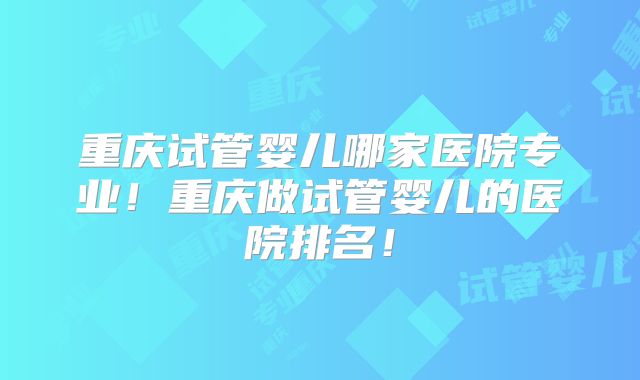 重庆试管婴儿哪家医院专业！重庆做试管婴儿的医院排名！