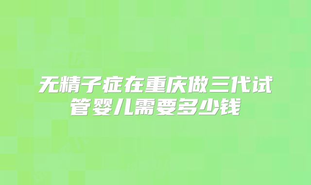 无精子症在重庆做三代试管婴儿需要多少钱