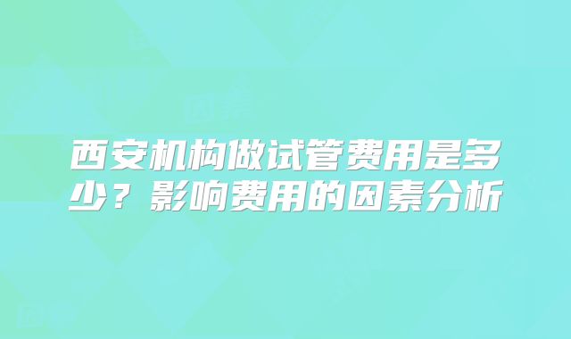西安机构做试管费用是多少？影响费用的因素分析