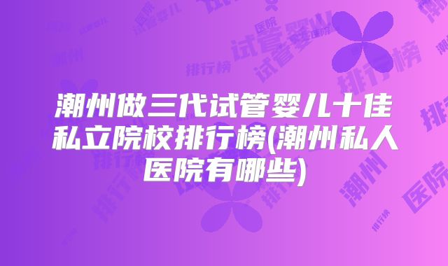 潮州做三代试管婴儿十佳私立院校排行榜(潮州私人医院有哪些)
