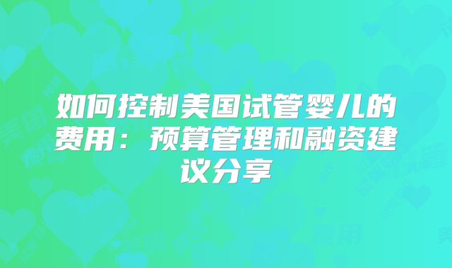 如何控制美国试管婴儿的费用：预算管理和融资建议分享