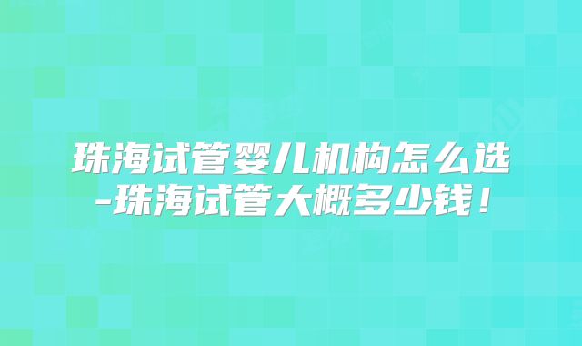 珠海试管婴儿机构怎么选-珠海试管大概多少钱!