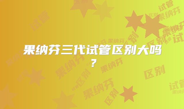 果纳芬三代试管区别大吗?