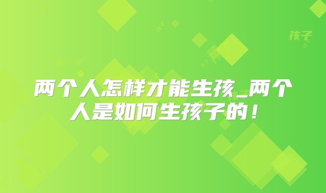 两个人怎样才能生孩_两个人是如何生孩子的！