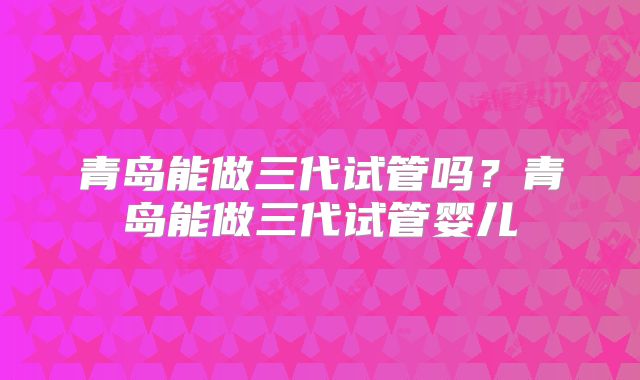 青岛能做三代试管吗?青岛能做三代试管婴儿