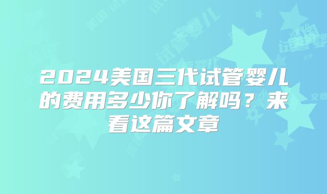 2024美国三代试管婴儿的费用多少你了解吗？来看这篇文章