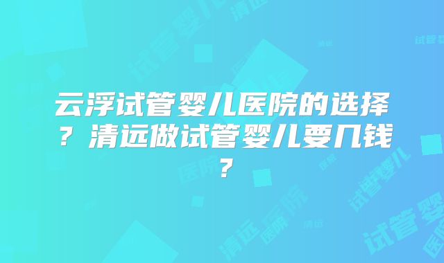 云浮试管婴儿医院的选择?清远做试管婴儿要几钱?