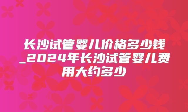 长沙试管婴儿价格多少钱_2024年长沙试管婴儿费用大约多少