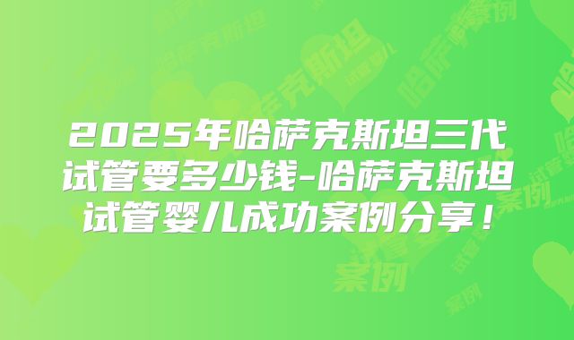 2025年哈萨克斯坦三代试管要多少钱-哈萨克斯坦试管婴儿成功案例分享！