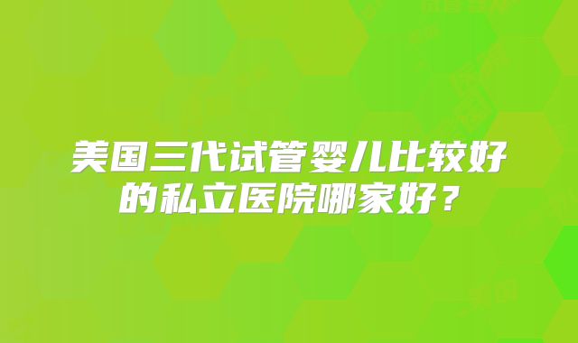 美国三代试管婴儿比较好的私立医院哪家好?