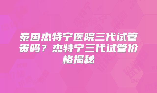 泰国杰特宁医院三代试管贵吗？杰特宁三代试管价格揭秘