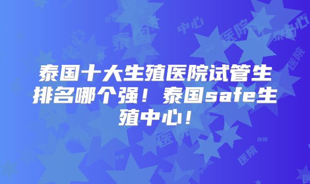 泰国十大生殖医院试管生排名哪个强！泰国safe生殖中心！