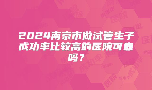 2024南京市做试管生子成功率比较高的医院可靠吗？
