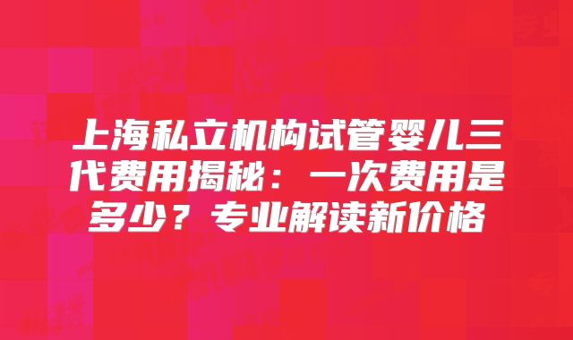 上海私立机构试管婴儿三代费用揭秘：一次费用是多少？专业解读新价格