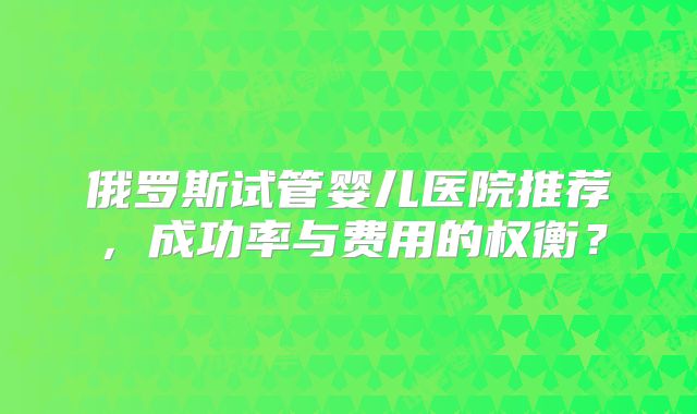 俄罗斯试管婴儿医院推荐，成功率与费用的权衡？