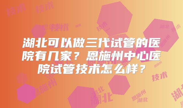 湖北可以做三代试管的医院有几家？恩施州中心医院试管技术怎么样？