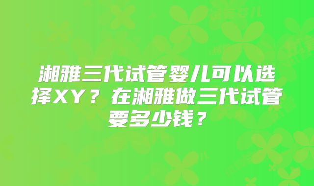 湘雅三代试管婴儿可以选择XY？在湘雅做三代试管要多少钱？