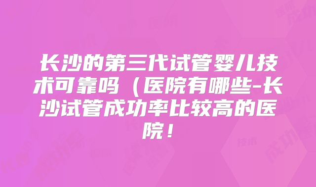 长沙的第三代试管婴儿技术可靠吗（医院有哪些-长沙试管成功率比较高的医院！