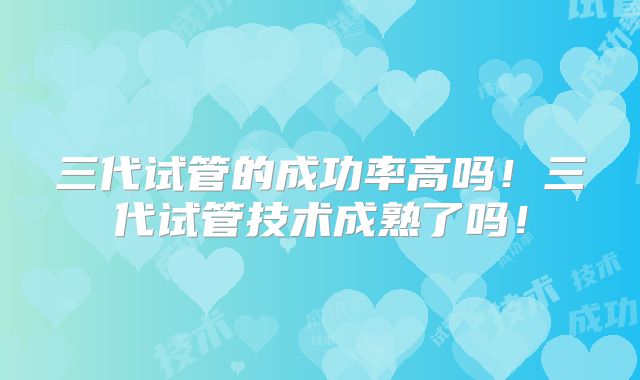 三代试管的成功率高吗！三代试管技术成熟了吗！