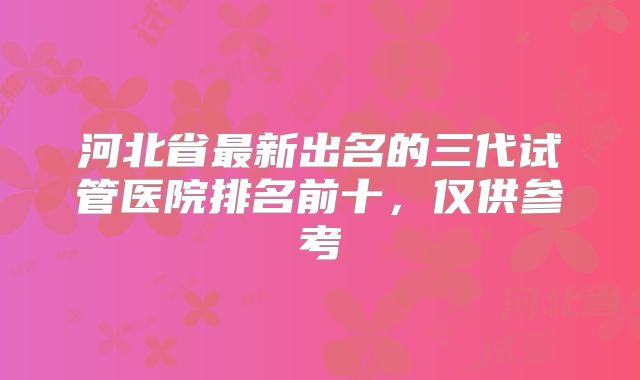 河北省最新出名的三代试管医院排名前十，仅供参考