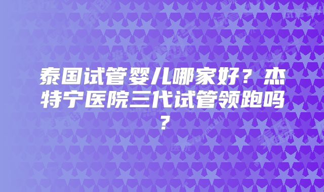 泰国试管婴儿哪家好？杰特宁医院三代试管领跑吗？