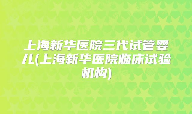上海新华医院三代试管婴儿(上海新华医院临床试验机构)
