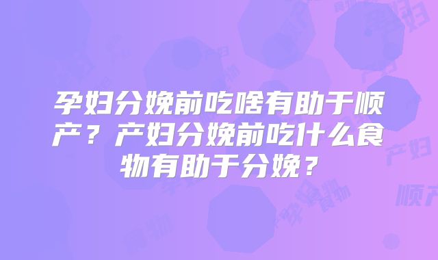孕妇分娩前吃啥有助于顺产？产妇分娩前吃什么食物有助于分娩？