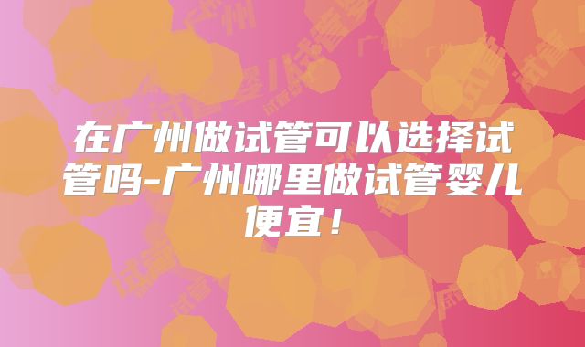 在广州做试管可以选择试管吗-广州哪里做试管婴儿便宜！