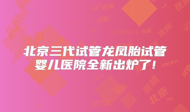 北京三代试管龙凤胎试管婴儿医院全新出炉了!