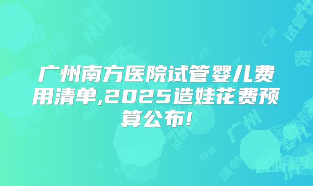 广州南方医院试管婴儿费用清单,2025造娃花费预算公布!