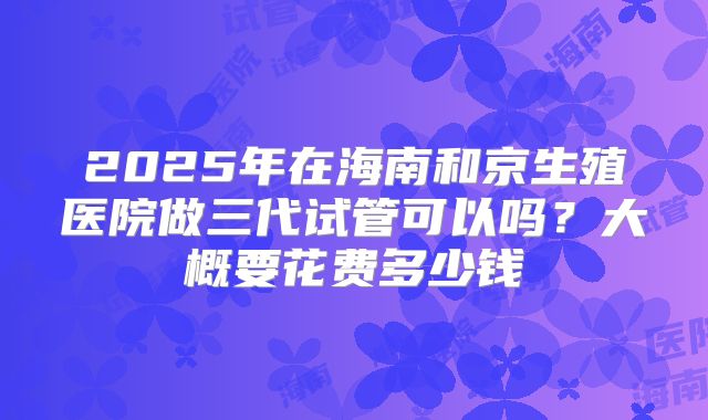 2025年在海南和京生殖医院做三代试管可以吗？大概要花费多少钱