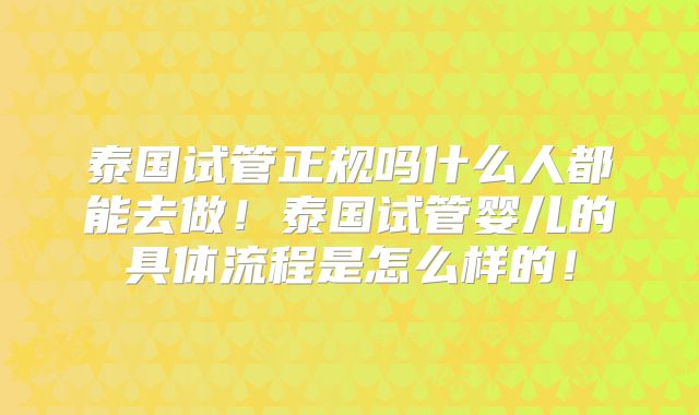 泰国试管正规吗什么人都能去做！泰国试管婴儿的具体流程是怎么样的！