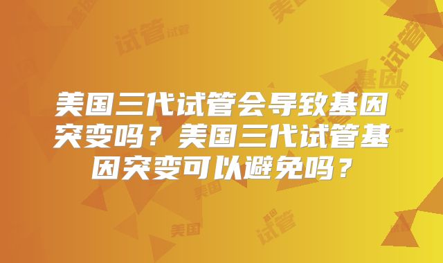 美国三代试管会导致基因突变吗?美国三代试管基因突变可以避免吗?