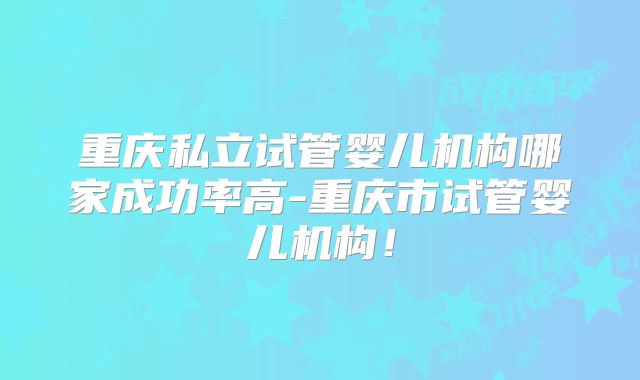 重庆私立试管婴儿机构哪家成功率高-重庆市试管婴儿机构！